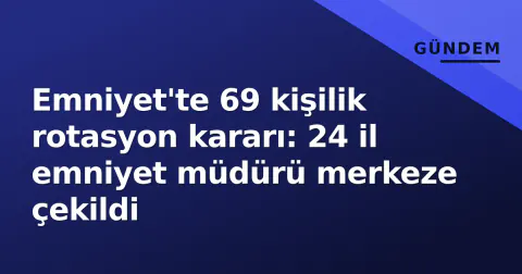 Emniyet'te 69 kişilik rotasyon kararı: 24 il emniyet müdürü merkeze çekildi