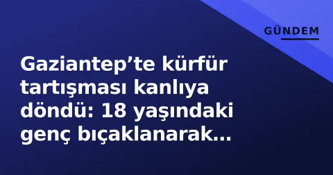 Gaziantep’te kürfür tartışması kanlıya döndü: 18 yaşındaki genç bıçaklanarak öldürülü