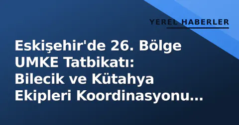 Eskişehir'de 26. Bölge UMKE Tatbikatı: Bilecik ve Kütahya Ekipleri Koordinasyonu Test Etti