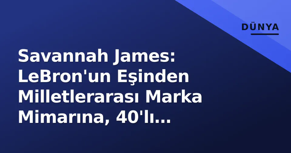 Savannah James: LeBron'un Eşinden Milletlerarası Marka Mimarına, 40'lı Yıllarda Zirveye Çıkış görseli
