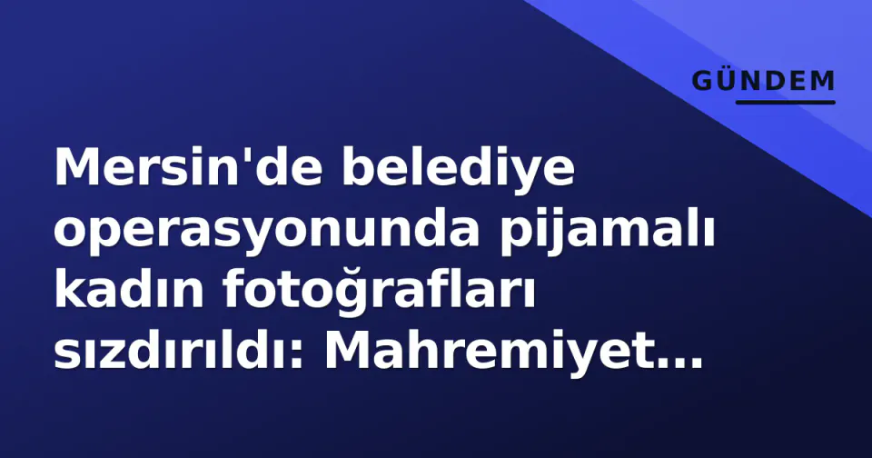 Mersin'de belediye operasyonunda pijamalı kadın fotoğrafları sızdırıldı: Mahremiyet ihlali tepkisi büyüyor görseli