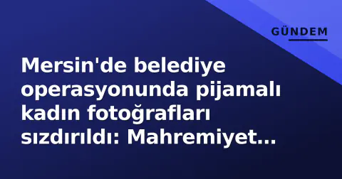 Mersin'de belediye operasyonunda pijamalı kadın fotoğrafları sızdırıldı: Mahremiyet ihlali tepkisi büyüyor