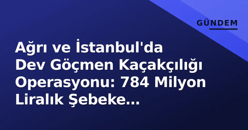 Ağrı ve İstanbul'da Dev Göçmen Kaçakçılığı Operasyonu: 784 Milyon Liralık Şebeke Çökertildi görseli
