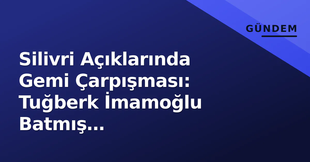 Silivri Açıklarında Gemi Çarpışması: Tuğberk İmamoğlu Batmış Değerlendiriliyor, 10 Mürettebat Üyesine Ulaşılamıyor