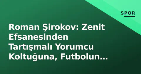 Roman Şirokov: Zenit Efsanesinden Tartışmalı Yorumcu Koltuğuna, Futbolun 'En Çok Konuşulan' İsimlerinin Portresi