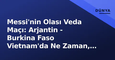 Messi'nin Olası Veda Maçı: Arjantin - Burkina Faso Vietnam'da Ne Zaman, Hangi Kanalda?