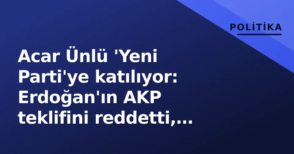 Acar Ünlü 'Yeni Parti'ye katılıyor: Erdoğan'ın AKP teklifini reddetti, CHP'de çatlak derinleşiyor görseli
