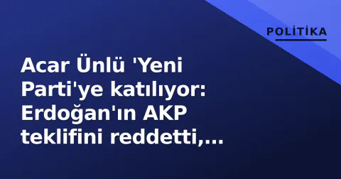 Acar Ünlü 'Yeni Parti'ye katılıyor: Erdoğan'ın AKP teklifini reddetti, CHP'de çatlak derinleşiyor