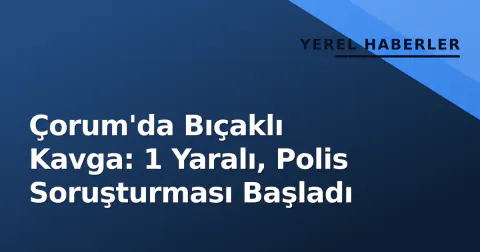 Çorum'da Bıçaklı Kavga: 1 Yaralı, Polis Soruşturması Başladı