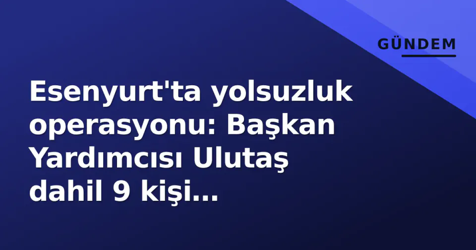 Esenyurt'ta yolsuzluk operasyonu: Başkan Yardımcısı Ulutaş dahil 9 kişi tutuklandı görseli