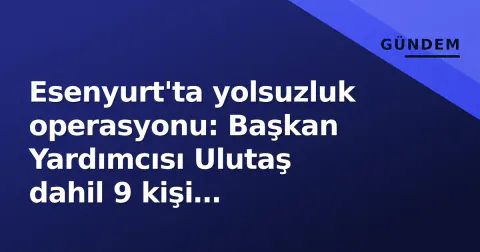 Esenyurt'ta yolsuzluk operasyonu: Başkan Yardımcısı Ulutaş dahil 9 kişi tutuklandı