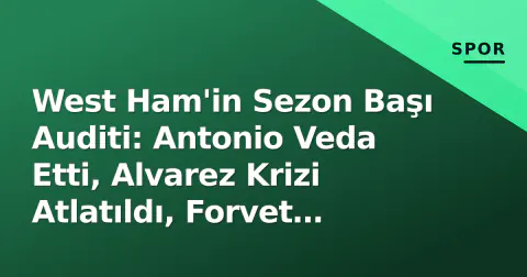 West Ham'in Sezon Başı Auditi: Antonio Veda Etti, Alvarez Krizi Atlatıldı, Forvet Boşluğu Açık Kaldı