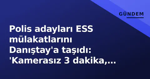 Polis adayları ESS mülakatlarını Danıştay'a taşıdı: 'Kamerasız 3 dakika, listeler önceden belliydi'