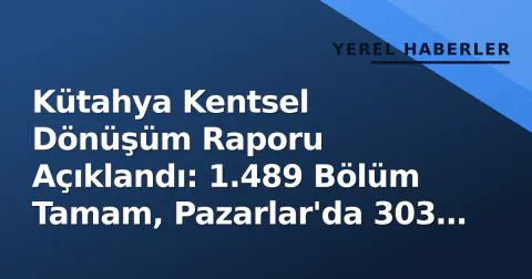 Kütahya Kentsel Dönüşüm Raporu Açıklandı: 1.489 Bölüm Tamam, Pazarlar'da 303 Yeni Yapı