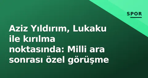 Aziz Yıldırım, Lukaku ile kırılma noktasında: Milli ara sonrası özel görüşme