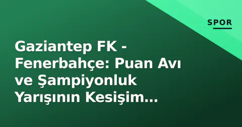 Gaziantep FK - Fenerbahçe: Puan Avı ve Şampiyonluk Yarışının Kesişim Noktası
