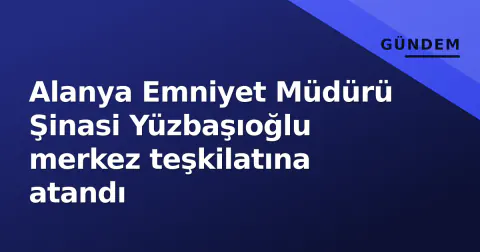 Alanya Emniyet Müdürü Şinasi Yüzbaşıoğlu merkez teşkilatına atandı