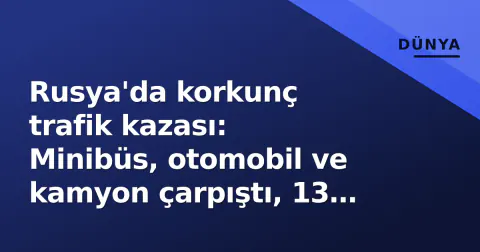 Rusya'da korkunç trafik kazası: Minibüs, otomobil ve kamyon çarpıştı, 13 ölü