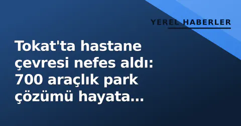 Tokat'ta hastane çevresi nefes aldı: 700 araçlık park çözümü hayata geçirildi
