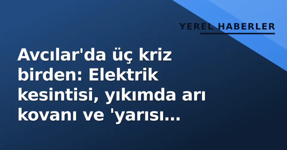 Avcılar'da üç kriz birden: Elektrik kesintisi, yıkımda arı kovanı ve 'yarısı çürük' deprem raporu görseli
