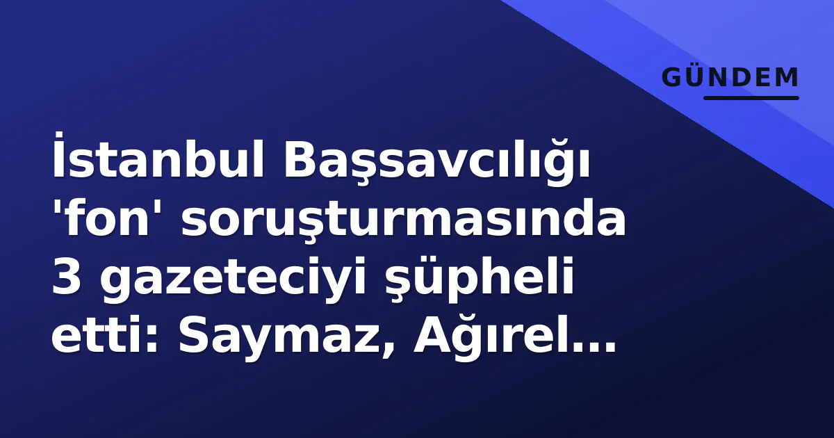 İstanbul Başsavcılığı 'fon' soruşturmasında 3 gazeteciyi şüpheli etti: Saymaz, Ağırel ve Sevinç ifade verecek