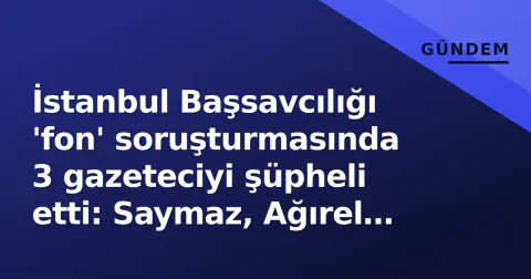 İstanbul Başsavcılığı 'fon' soruşturmasında 3 gazeteciyi şüpheli etti: Saymaz, Ağırel ve Sevinç ifade verecek