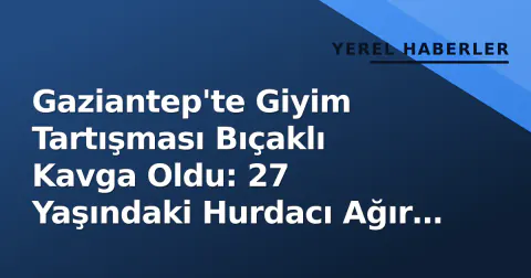 Gaziantep'te Giyim Tartışması Bıçaklı Kavga Oldu: 27 Yaşındaki Hurdacı Ağır Yaralandı