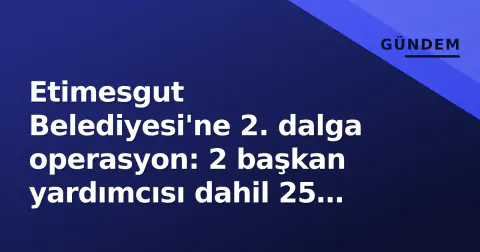 Etimesgut Belediyesi'ne 2. dalga operasyon: 2 başkan yardımcısı dahil 25 kişi gözaltında