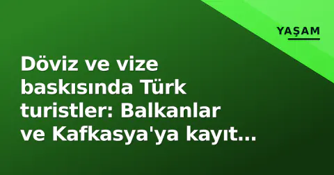 Döviz ve vize baskısında Türk turistler: Balkanlar ve Kafkasya'ya kayıt ilgi