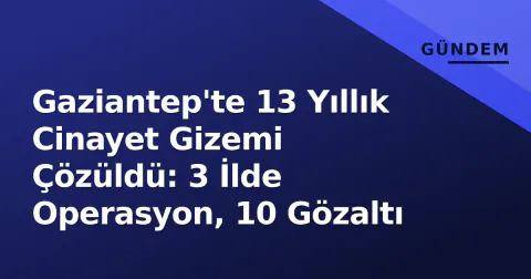 Gaziantep'te 13 Yıllık Cinayet Gizemi Çözüldü: 3 İlde Operasyon, 10 Gözaltı