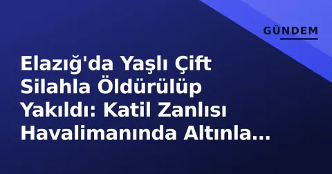 Elazığ'da Yaşlı Çift Silahla Öldürülüp Yakıldı: Katil Zanlısı Havalimanında Altınla Yakalandı