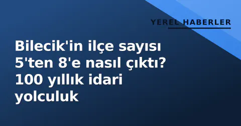 Bilecik'in ilçe sayısı 5'ten 8'e nasıl çıktı? 100 yıllık idari yolculuk