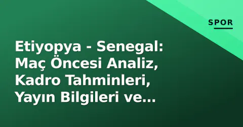 Etiyopya - Senegal: Maç Öncesi Analiz, Kadro Tahminleri, Yayın Bilgileri ve Tarihçe
