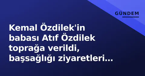 Kemal Özdilek'in babası Atıf Özdilek toprağa verildi, başsağlığı ziyaretleri sürüyor