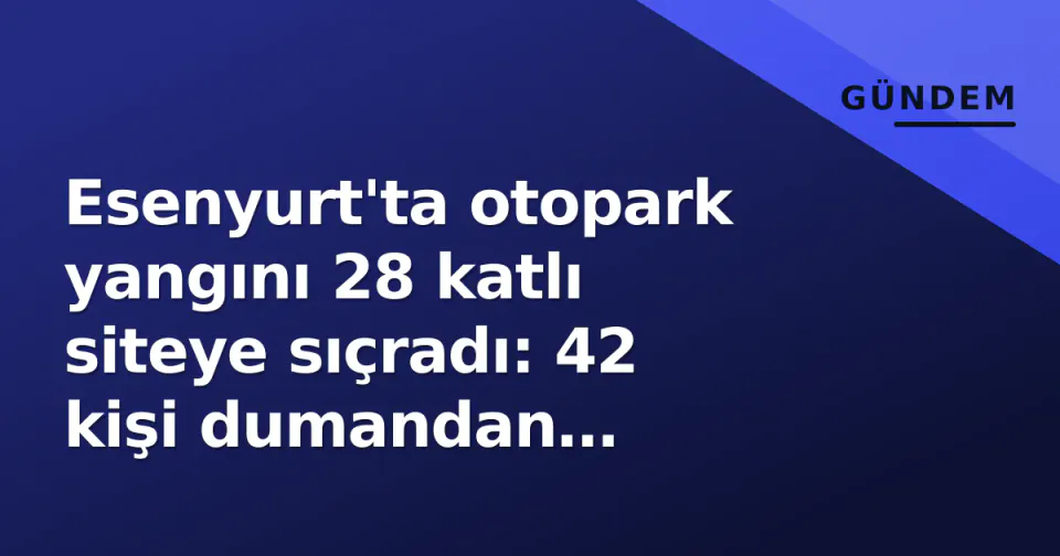 Esenyurt'ta otopark yangını 28 katlı siteye sıçradı: 42 kişi dumandan etkilendi görseli