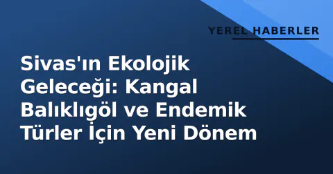 Sivas'ın Ekolojik Geleceği: Kangal Balıklıgöl ve Endemik Türler İçin Yeni Dönem