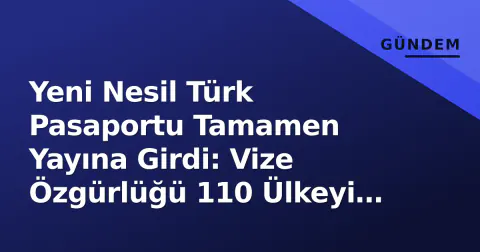 Yeni Nesil Türk Pasaportu Tamamen Yayına Girdi: Vize Özgürlüğü 110 Ülkeyi Buldu