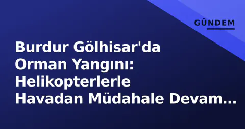 Burdur Gölhisar'da Orman Yangını: Helikopterlerle Havadan Müdahale Devam Ediyor