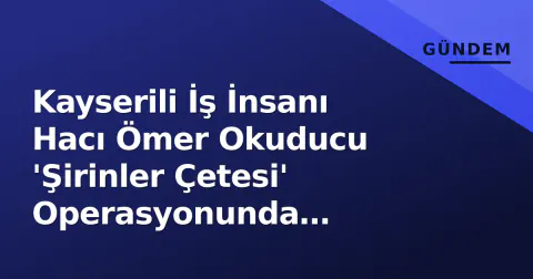 Kayserili İş İnsanı Hacı Ömer Okuducu 'Şirinler Çetesi' Operasyonunda Gözaltına Alındı