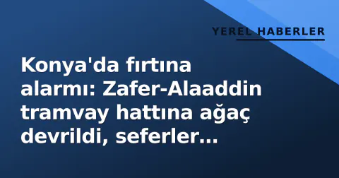 Konya'da fırtına alarmı: Zafer-Alaaddin tramvay hattına ağaç devrildi, seferler aksadı