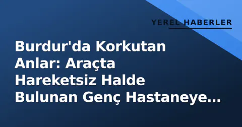 Burdur'da Korkutan Anlar: Araçta Hareketsiz Halde Bulunan Genç Hastaneye Kaldırıldı