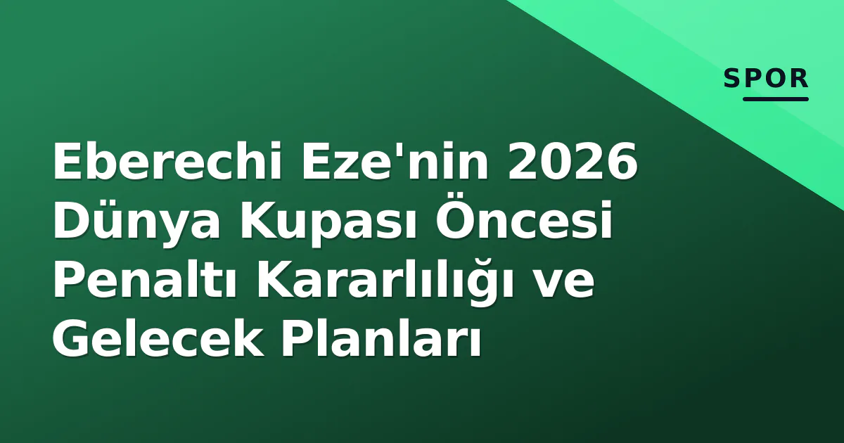 Eberechi Eze'nin 2026 Dünya Kupası Öncesi Penaltı Kararlılığı ve Gelecek Planları