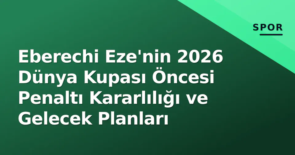 Eberechi Eze'nin 2026 Dünya Kupası Öncesi Penaltı Kararlılığı ve Gelecek Planları