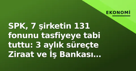 SPK, 7 şirketin 131 fonunu tasfiyeye tabi tuttu: 3 aylık süreçte Ziraat ve İş Bankası yetkili