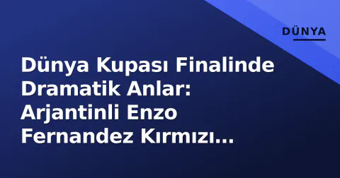 Dünya Kupası Finalinde Dramatik Anlar: Arjantinli Enzo Fernandez Kırmızı Kartla Oyun Dışı Kaldı