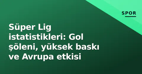 Süper Lig istatistikleri: Gol şöleni, yüksek baskı ve Avrupa etkisi