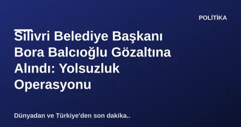 Silivri Belediye Başkanı Bora Balcıoğlu Gözaltına Alındı: Yolsuzluk Operasyonu