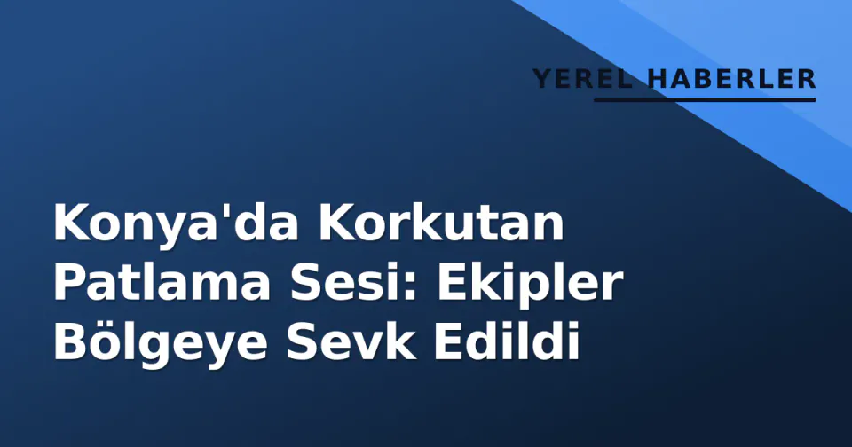 Konya'da Korkutan Patlama Sesi: Ekipler Bölgeye Sevk Edildi görseli