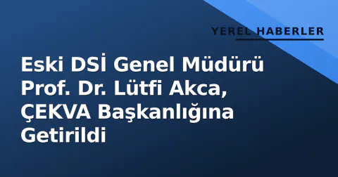 Eski DSİ Genel Müdürü Prof. Dr. Lütfi Akca, ÇEKVA Başkanlığına Getirildi