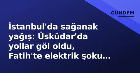 İstanbul'da sağanak yağış: Üsküdar'da yollar göl oldu, Fatih'te elektrik şoku sonucu çocuk hayatını kaybetti
